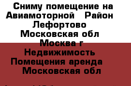 Сниму помещение на Авиамоторной › Район ­ Лефортово - Московская обл., Москва г. Недвижимость » Помещения аренда   . Московская обл.